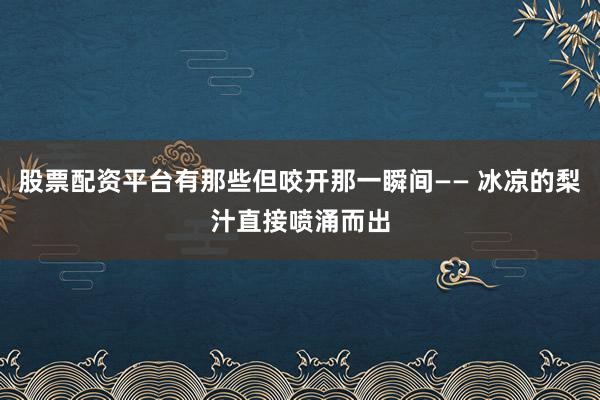 股票配资平台有那些但咬开那一瞬间—— 冰凉的梨汁直接喷涌而出