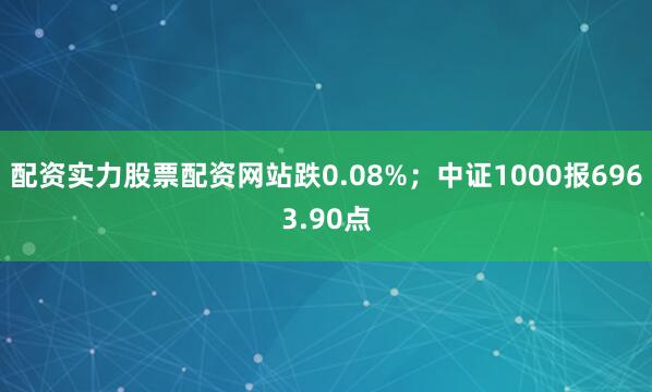 配资实力股票配资网站跌0.08%；中证1000报6963.90点