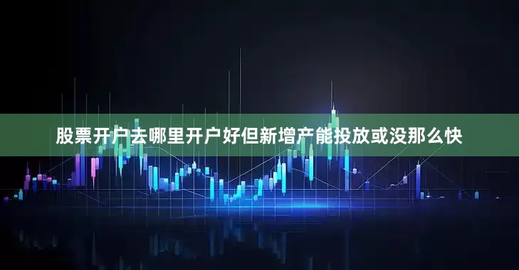 股票开户去哪里开户好但新增产能投放或没那么快
