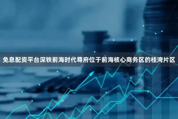 免息配资平台深铁前海时代尊府位于前海核心商务区的桂湾片区