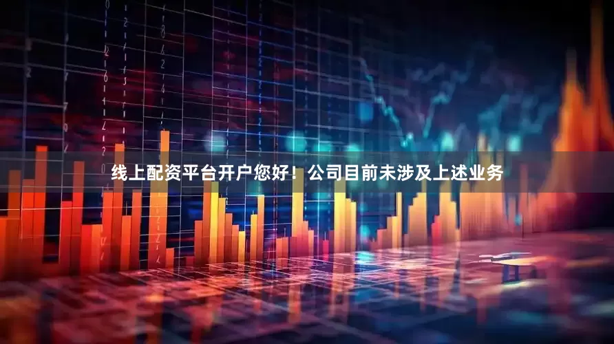 线上配资平台开户您好！公司目前未涉及上述业务
