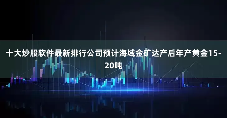 十大炒股软件最新排行公司预计海域金矿达产后年产黄金15-20吨