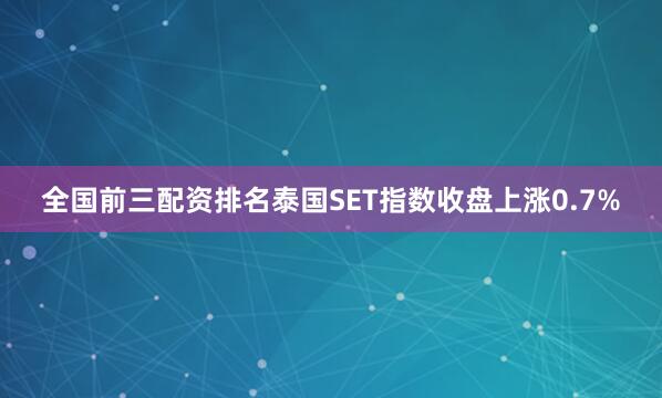 全国前三配资排名泰国SET指数收盘上涨0.7%