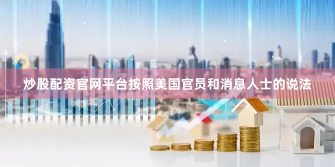 炒股配资官网平台　　按照美国官员和消息人士的说法