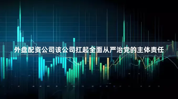 外盘配资公司该公司扛起全面从严治党的主体责任